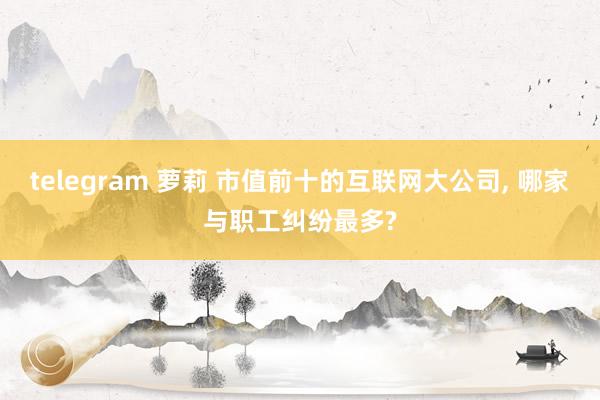 telegram 萝莉 市值前十的互联网大公司， 哪家与职工纠纷最多?