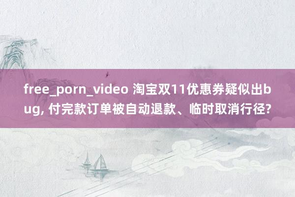 free_porn_video 淘宝双11优惠券疑似出bug， 付完款订单被自动退款、临时取消行径?