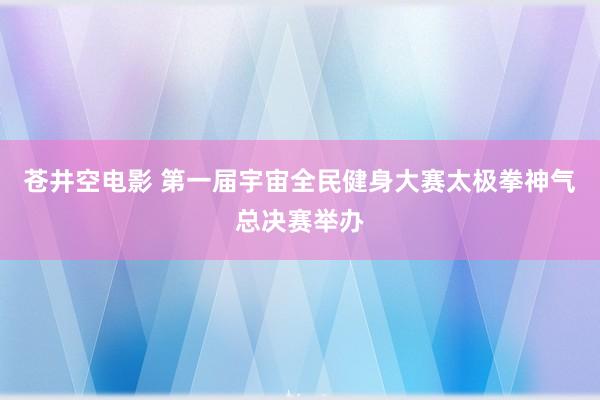 苍井空电影 第一届宇宙全民健身大赛太极拳神气总决赛举办