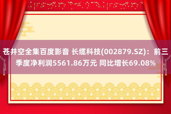 苍井空全集百度影音 长缆科技(002879.SZ)：前三季度净利润5561.86万元 同比增长69.08%