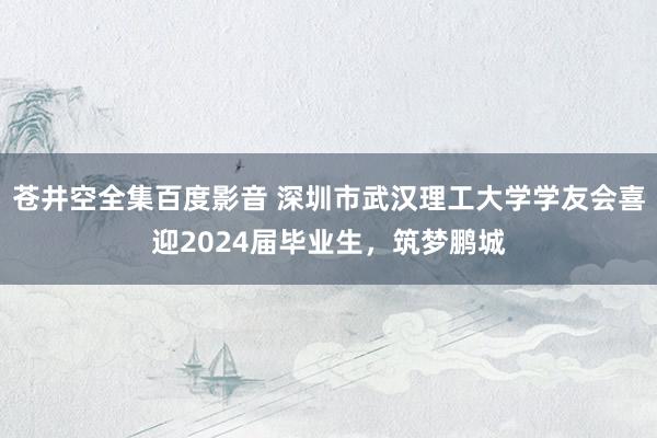 苍井空全集百度影音 深圳市武汉理工大学学友会喜迎2024届毕业生，筑梦鹏城