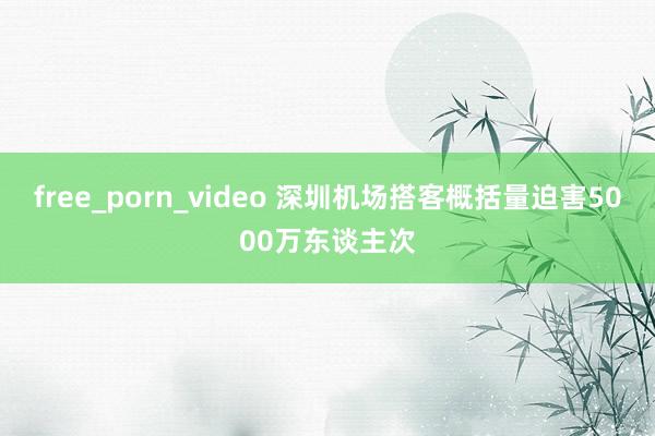 free_porn_video 深圳机场搭客概括量迫害5000万东谈主次