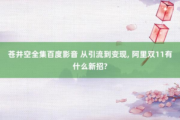 苍井空全集百度影音 从引流到变现， 阿里双11有什么新招?