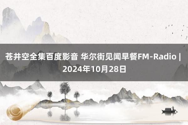 苍井空全集百度影音 华尔街见闻早餐FM-Radio | 2024年10月28日