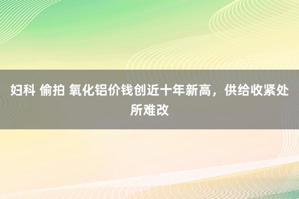 妇科 偷拍 氧化铝价钱创近十年新高，供给收紧处所难改