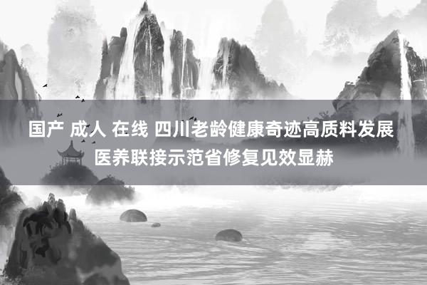 国产 成人 在线 四川老龄健康奇迹高质料发展 医养联接示范省修复见效显赫