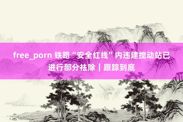 free_porn 铁路“安全红线”内违建搅动站已进行部分袪除｜跟踪到底