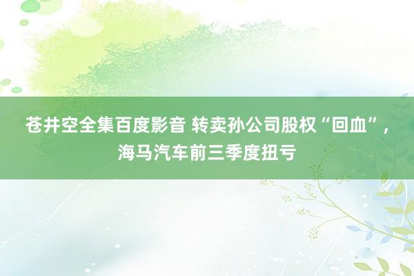 苍井空全集百度影音 转卖孙公司股权“回血”，海马汽车前三季度扭亏