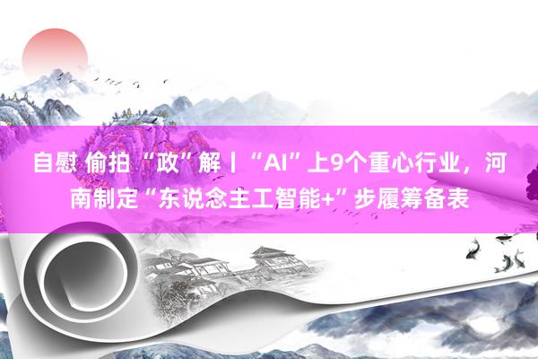 自慰 偷拍 “政”解丨“AI”上9个重心行业，河南制定“东说念主工智能+”步履筹备表