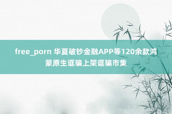 free_porn 华夏破钞金融APP等120余款鸿蒙原生诓骗上架诓骗市集