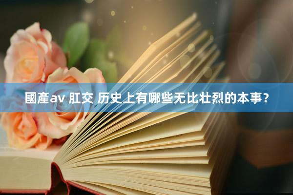 國產av 肛交 历史上有哪些无比壮烈的本事？