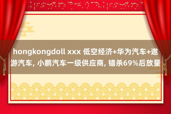 hongkongdoll xxx 低空经济+华为汽车+遨游汽车， 小鹏汽车一级供应商， 错杀69%后放量