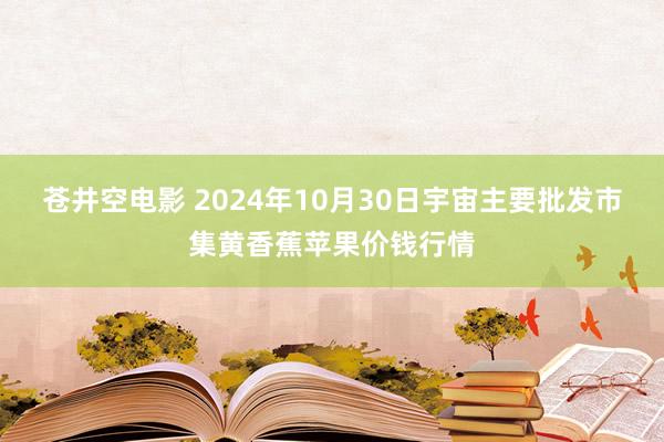 苍井空电影 2024年10月30日宇宙主要批发市集黄香蕉苹果价钱行情