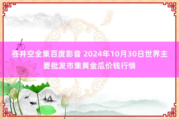 苍井空全集百度影音 2024年10月30日世界主要批发市集黄金瓜价钱行情