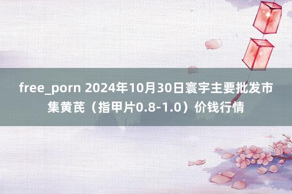 free_porn 2024年10月30日寰宇主要批发市集黄芪（指甲片0.8-1.0）价钱行情