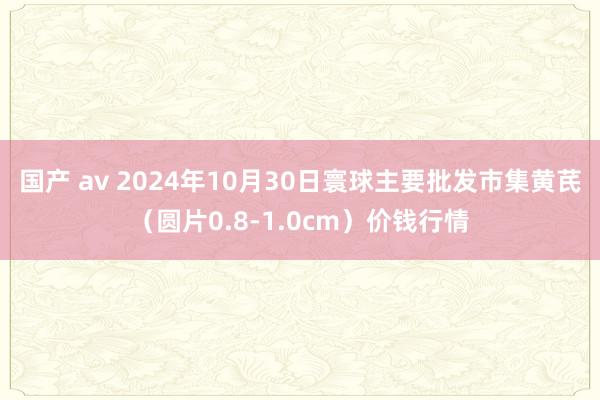 国产 av 2024年10月30日寰球主要批发市集黄芪（圆片0.8-1.0cm）价钱行情