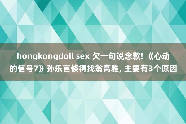 hongkongdoll sex 欠一句说念歉! 《心动的信号7》孙乐言倏得找翁高雅， 主要有3个原因