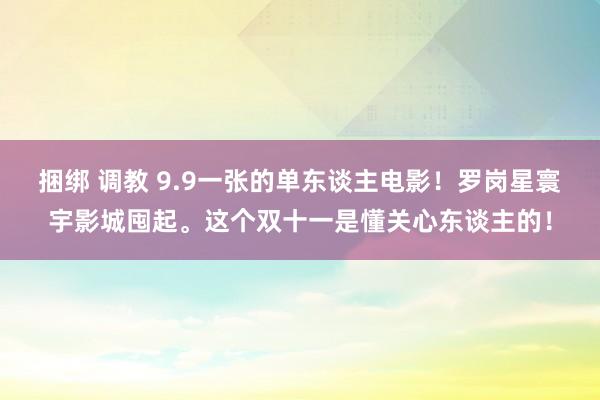 捆绑 调教 9.9一张的单东谈主电影！罗岗星寰宇影城囤起。这个双十一是懂关心东谈主的！