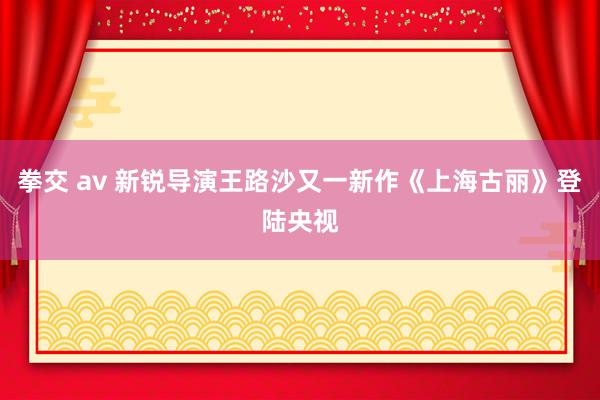 拳交 av 新锐导演王路沙又一新作《上海古丽》登陆央视