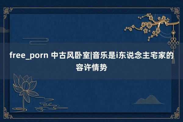 free_porn 中古风卧室|音乐是i东说念主宅家的容许情势