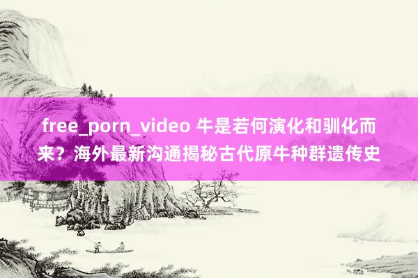 free_porn_video 牛是若何演化和驯化而来？海外最新沟通揭秘古代原牛种群遗传史