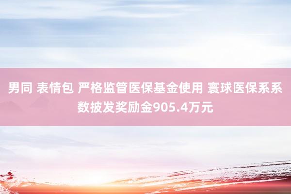 男同 表情包 严格监管医保基金使用 寰球医保系系数披发奖励金905.4万元