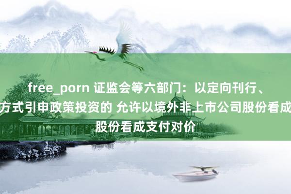 free_porn 证监会等六部门：以定向刊行、要约收购方式引申政策投资的 允许以境外非上市公司股份看成支付对价