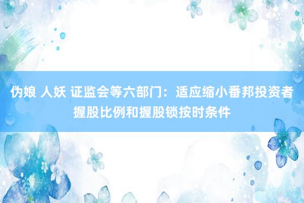 伪娘 人妖 证监会等六部门：适应缩小番邦投资者握股比例和握股锁按时条件