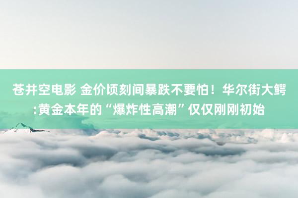 苍井空电影 金价顷刻间暴跌不要怕！华尔街大鳄:黄金本年的“爆炸性高潮”仅仅刚刚初始