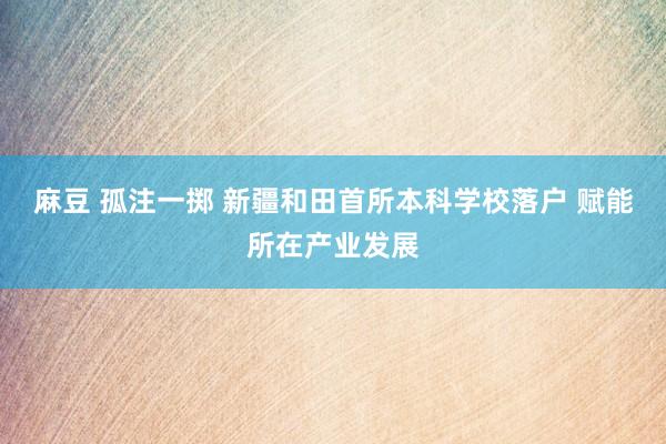 麻豆 孤注一掷 新疆和田首所本科学校落户 赋能所在产业发展