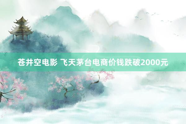 苍井空电影 飞天茅台电商价钱跌破2000元