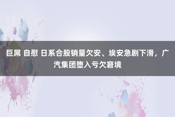 巨屌 自慰 日系合股销量欠安、埃安急剧下滑，广汽集团堕入亏欠窘境