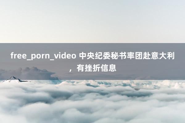 free_porn_video 中央纪委秘书率团赴意大利，有挫折信息