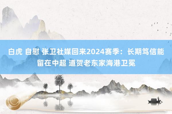 白虎 自慰 张卫社媒回来2024赛季：长期笃信能留在中超 道贺老东家海港卫冕