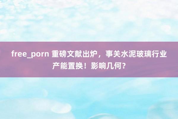 free_porn 重磅文献出炉，事关水泥玻璃行业产能置换！影响几何？