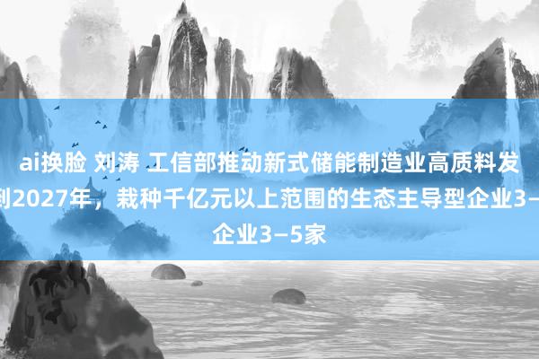 ai换脸 刘涛 工信部推动新式储能制造业高质料发展 到2027年，栽种千亿元以上范围的生态主导型企业3—5家