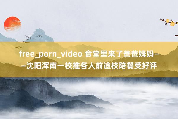 free_porn_video 食堂里来了爸爸姆妈——沈阳浑南一校推各人前途校陪餐受好评