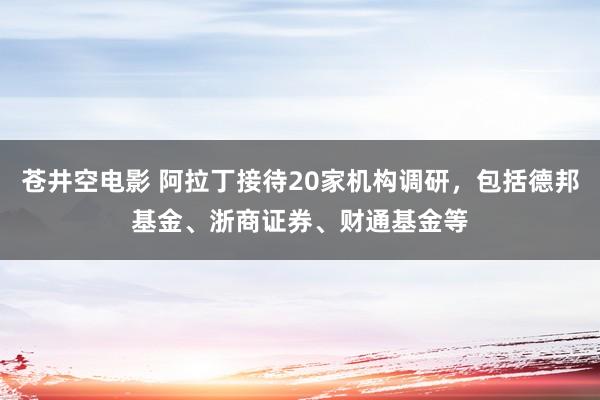 苍井空电影 阿拉丁接待20家机构调研，包括德邦基金、浙商证券、财通基金等