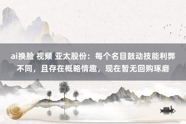 ai换脸 视频 亚太股份：每个名目鼓动技能利弊不同，且存在概略情趣，现在暂无回购琢磨