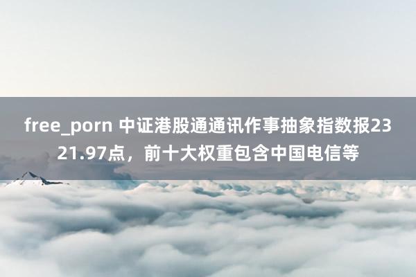 free_porn 中证港股通通讯作事抽象指数报2321.97点，前十大权重包含中国电信等