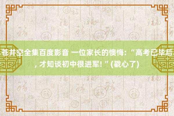 苍井空全集百度影音 一位家长的懊悔: “高考已毕后， 才知谈初中很进军! ”(戳心了)