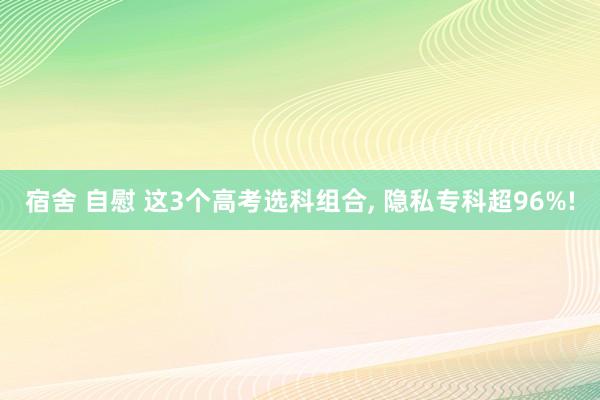 宿舍 自慰 这3个高考选科组合， 隐私专科超96%!