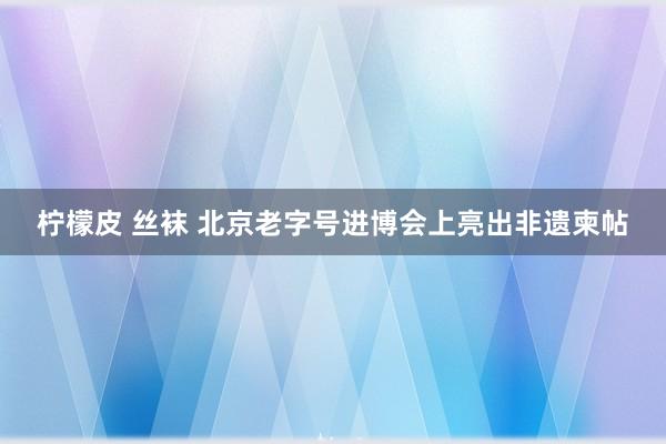 柠檬皮 丝袜 北京老字号进博会上亮出非遗柬帖