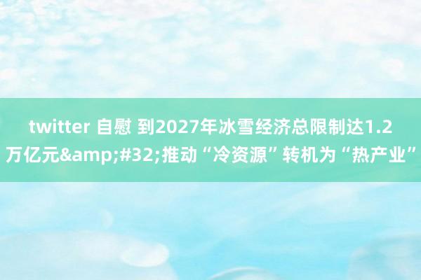 twitter 自慰 到2027年冰雪经济总限制达1.2万亿元&#32;推动“冷资源”转机为“热产业”