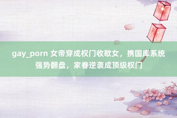 gay_porn 女帝穿成权门收歇女，携国库系统强势翻盘，家眷逆袭成顶级权门