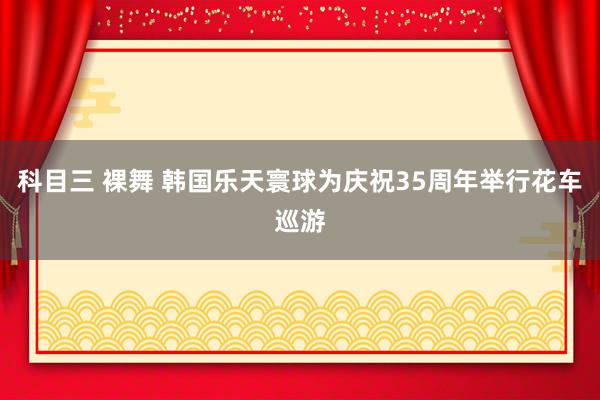 科目三 裸舞 韩国乐天寰球为庆祝35周年举行花车巡游