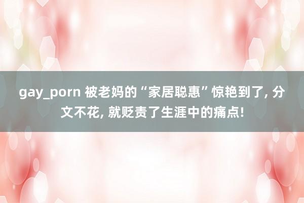 gay_porn 被老妈的“家居聪惠”惊艳到了， 分文不花， 就贬责了生涯中的痛点!