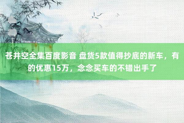 苍井空全集百度影音 盘货5款值得抄底的新车，有的优惠15万，念念买车的不错出手了