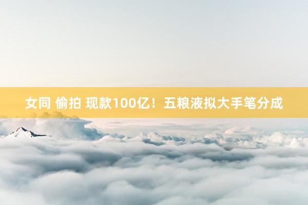 女同 偷拍 现款100亿！五粮液拟大手笔分成