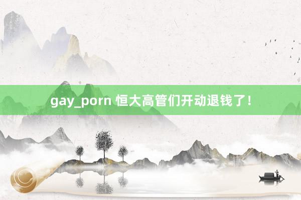 gay_porn 恒大高管们开动退钱了！